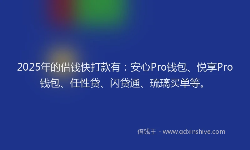 2025年的借钱快打款有：安心Pro钱包、悦享Pro钱包、任性贷、闪贷通、琉璃买单等。