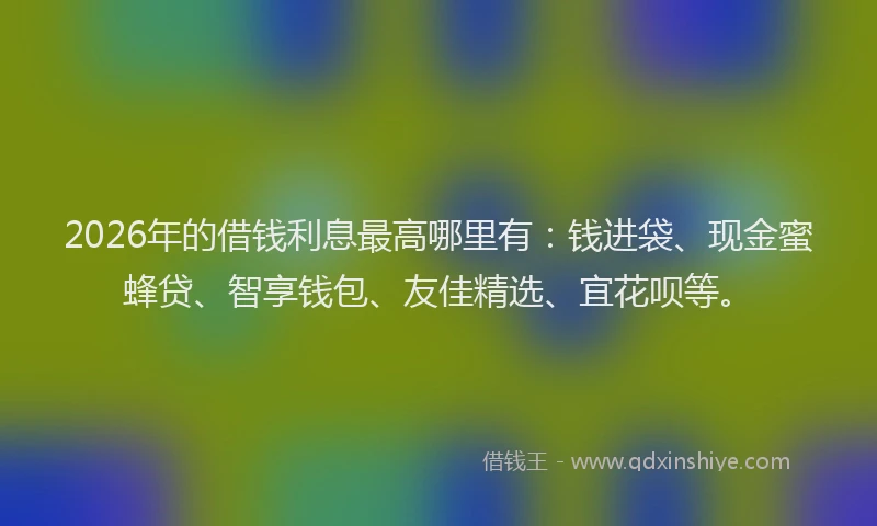 2026年的借钱利息最高哪里有：钱进袋、现金蜜蜂贷、智享钱包、友佳精选、宜花呗等。