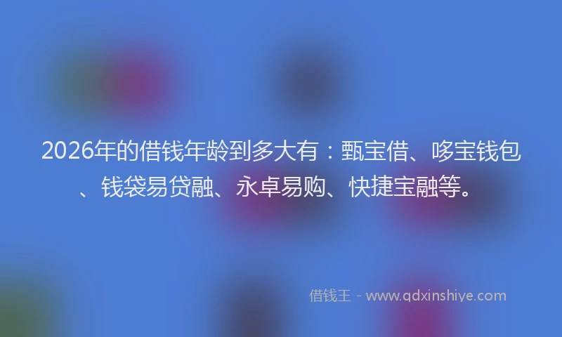 2026年的借钱年龄到多大有：甄宝借、哆宝钱包、钱袋易贷融、永卓易购、快捷宝融等。