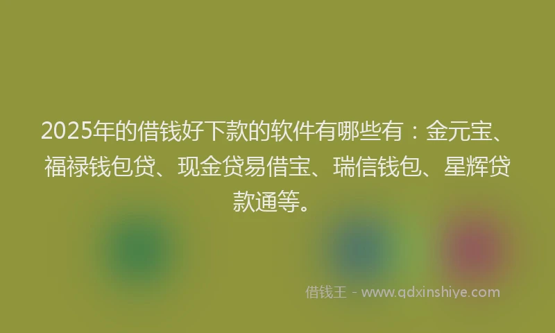 2025年的借钱好下款的软件有哪些有:金元宝、福禄钱包贷、现金贷易借宝、瑞信钱包、星辉贷款通等。
