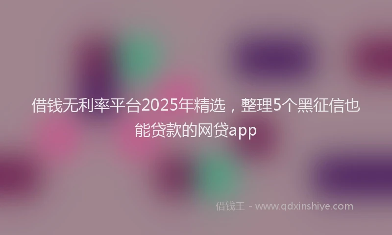 借钱无利率平台2025年精选,整理5个黑征信也能贷款的网贷app
