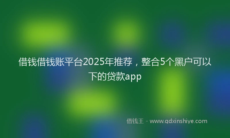 借钱借钱账平台2025年推荐，整合5个黑户可以下的贷款app
