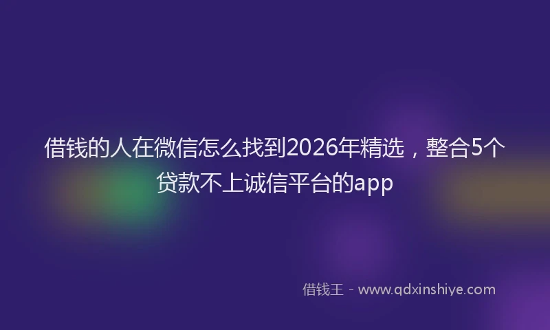借钱的人在微信怎么找到2026年精选，整合5个贷款不上诚信平台的app