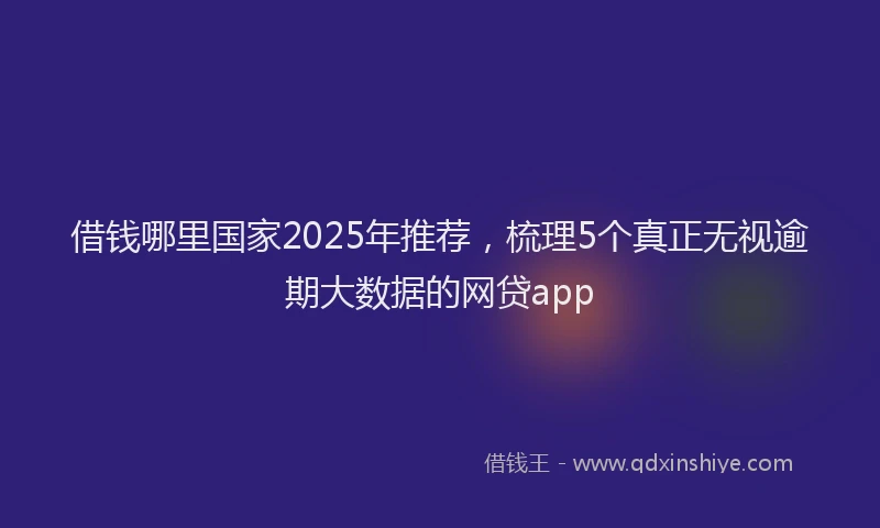 借钱哪里国家2025年推荐，梳理5个真正无视逾期大数据的网贷app