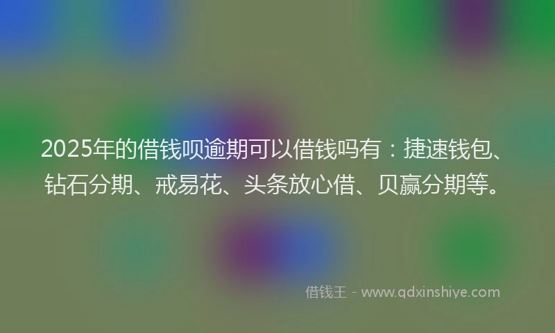 2025年的借钱呗逾期可以借钱吗有：捷速钱包、钻石分期、戒易花、头条放心借、贝赢分期等。