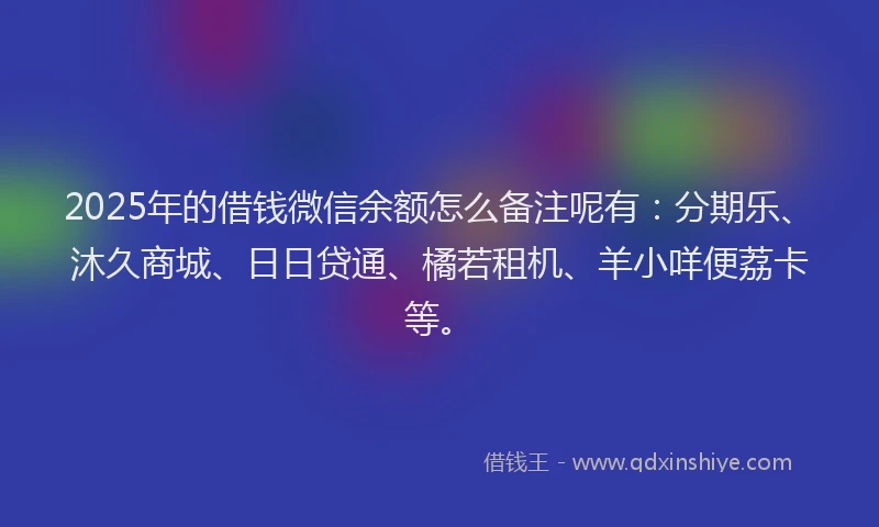 2025年的借钱微信余额怎么备注呢有：分期乐、沐久商城、日日贷通、橘若租机、羊小咩便荔卡等。