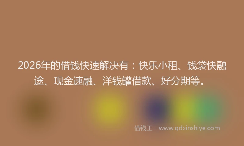 2026年的借钱快速解决有：快乐小租、钱袋快融途、现金速融、洋钱罐借款、好分期等。