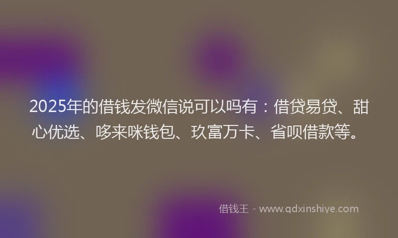 2025年的借钱发微信说可以吗有：借贷易贷、甜心优选、哆来咪钱包、玖富万卡、省呗借款等。