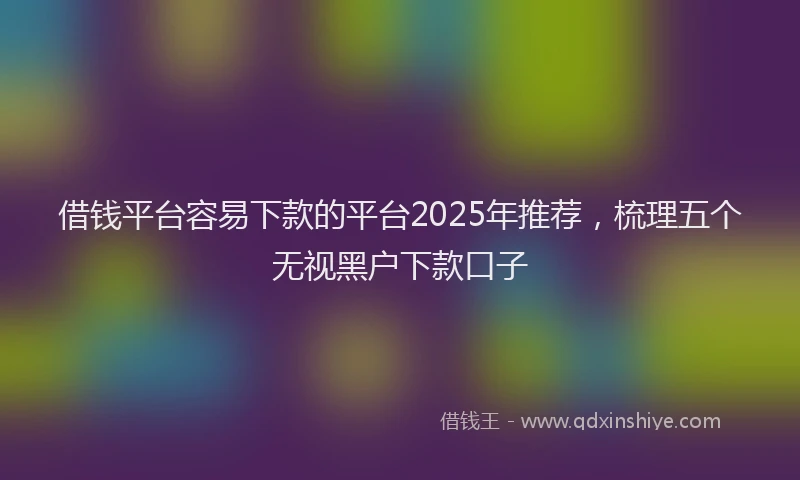 借钱平台容易下款的平台2025年推荐，梳理五个无视黑户下款口子