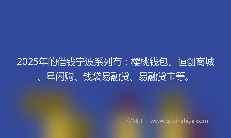 2025年的借钱宁波系列有：樱桃钱包、恒创商城、星闪购、钱袋易融贷、易融贷宝等。