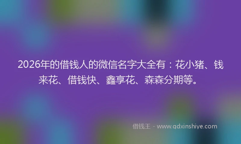 2026年的借钱人的微信名字大全有：花小猪、钱来花、借钱快、鑫享花、森森分期等。