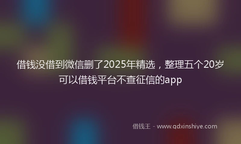 借钱没借到微信删了2025年精选，整理五个20岁可以借钱平台不查征信的app