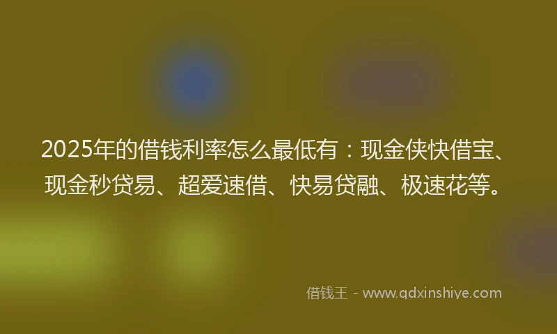 2025年的借钱利率怎么最低有：现金侠快借宝、现金秒贷易、超爱速借、快易贷融、极速花等。