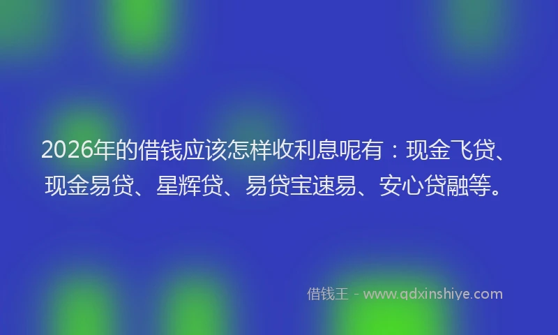 2026年的借钱应该怎样收利息呢有：现金飞贷、现金易贷、星辉贷、易贷宝速易、安心贷融等。