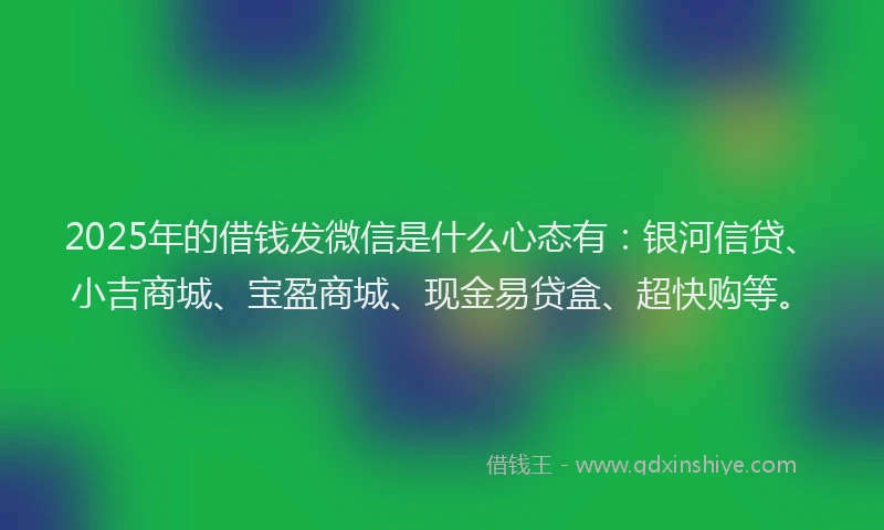 2025年的借钱发微信是什么心态有：银河信贷、小吉商城、宝盈商城、现金易贷盒、超快购等。