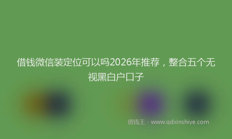 借钱微信装定位可以吗2026年推荐，整合五个无视黑白户口子