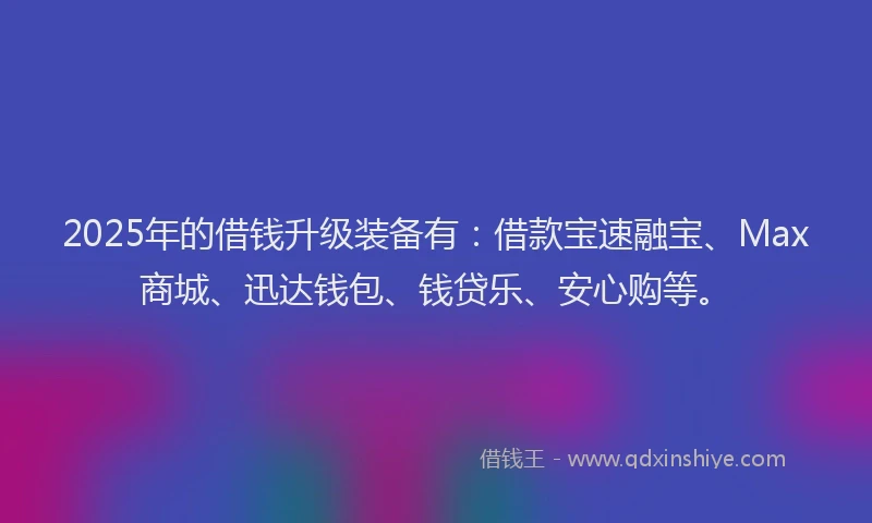 2025年的借钱升级装备有：借款宝速融宝、Max商城、迅达钱包、钱贷乐、安心购等。