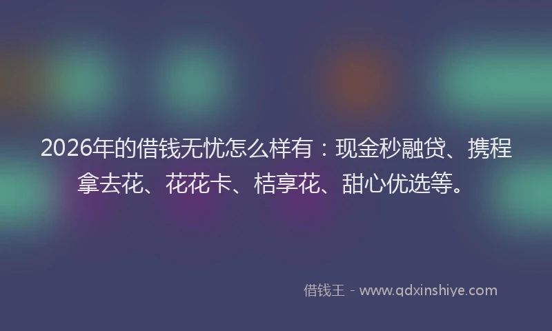 2026年的借钱无忧怎么样有：现金秒融贷、携程拿去花、花花卡、桔享花、甜心优选等。
