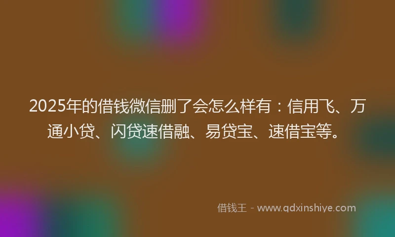 2025年的借钱微信删了会怎么样有：信用飞、万通小贷、闪贷速借融、易贷宝、速借宝等。