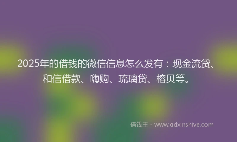 2025年的借钱的微信信息怎么发有：现金流贷、和信借款、嗨购、琉璃贷、榕贝等。
