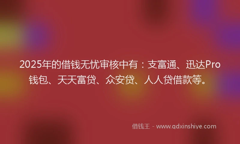 2025年的借钱无忧审核中有：支富通、迅达Pro钱包、天天富贷、众安贷、人人贷借款等。