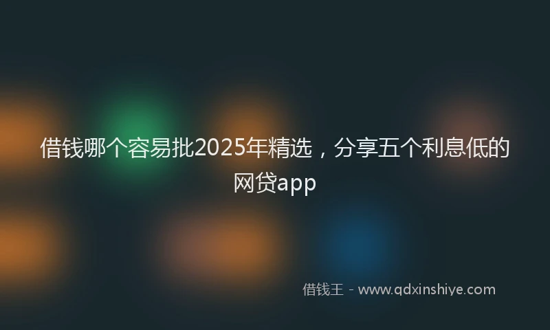借钱哪个容易批2025年精选，分享五个利息低的网贷app