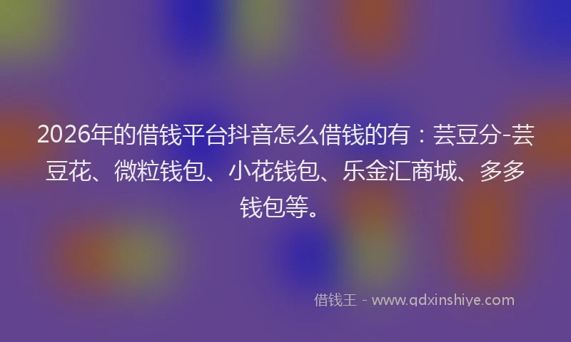 2026年的借钱平台抖音怎么借钱的有：芸豆分-芸豆花、微粒钱包、小花钱包、乐金汇商城、多多钱包等。