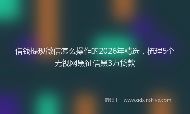 借钱提现微信怎么操作的2026年精选，梳理5个无视网黑征信黑3万贷款