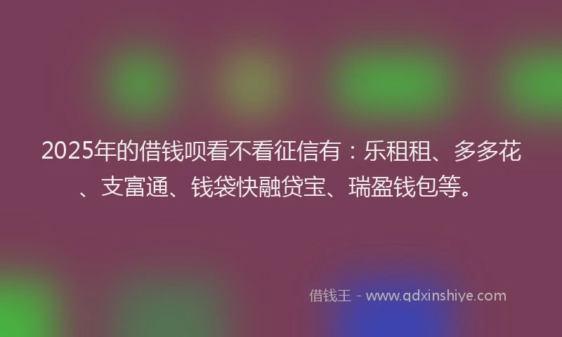 2025年的借钱呗看不看征信有:乐租租、多多花、支富通、钱袋快融贷宝、瑞盈钱包等。