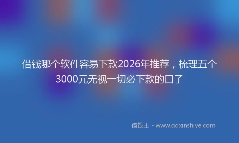 借钱哪个软件容易下款2026年推荐，梳理五个3000元无视一切必下款的口子
