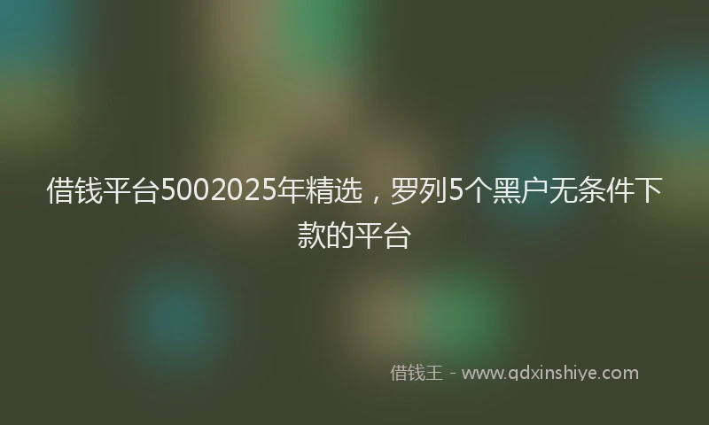 借钱平台5002025年精选,罗列5个黑户无条件下款的平台