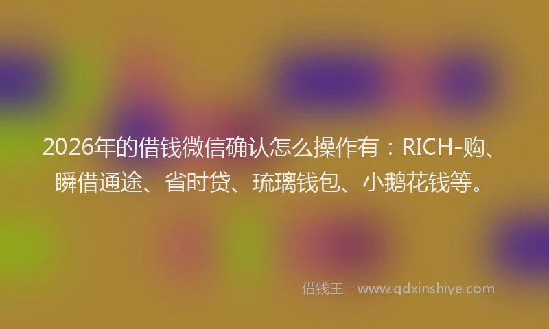2026年的借钱微信确认怎么操作有：RICH-购、瞬借通途、省时贷、琉璃钱包、小鹅花钱等。
