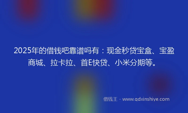 2025年的借钱吧靠谱吗有：现金秒贷宝盒、宝盈商城、拉卡拉、首E快贷、小米分期等。