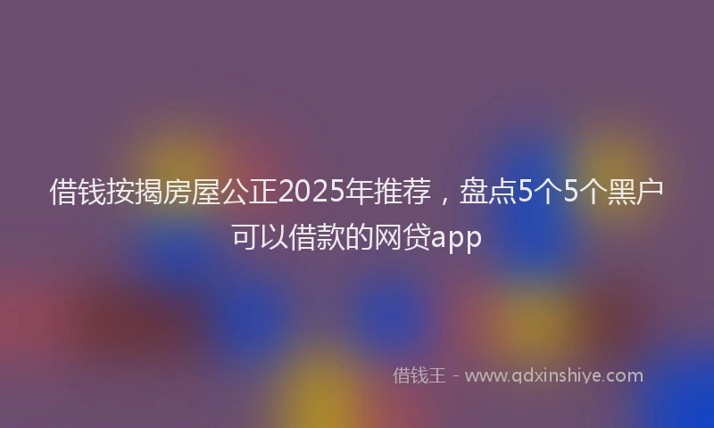 借钱按揭房屋公正2025年推荐，盘点5个5个黑户可以借款的网贷app