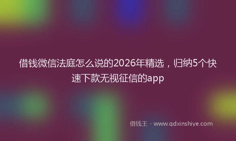 借钱微信法庭怎么说的2026年精选，归纳5个快速下款无视征信的app