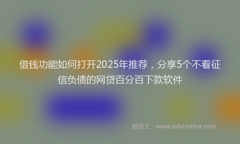 借钱功能如何打开2025年推荐，分享5个不看征信负债的网贷百分百下款软件