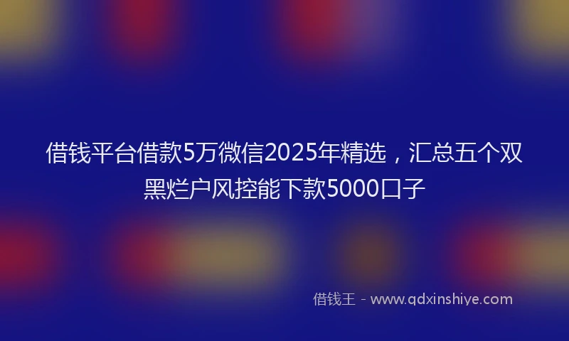 借钱平台借款5万微信2025年精选，汇总五个双黑烂户风控能下款5000口子
