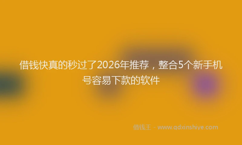 借钱快真的秒过了2026年推荐，整合5个新手机号容易下款的软件