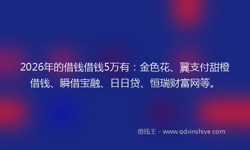 2026年的借钱借钱5万有：金色花、翼支付甜橙借钱、瞬借宝融、日日贷、恒瑞财富网等。