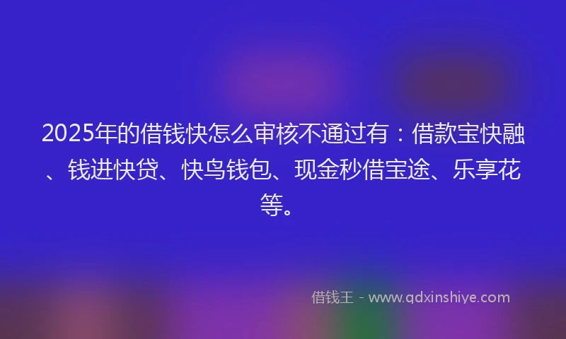 2025年的借钱快怎么审核不通过有：借款宝快融、钱进快贷、快鸟钱包、现金秒借宝途、乐享花等。