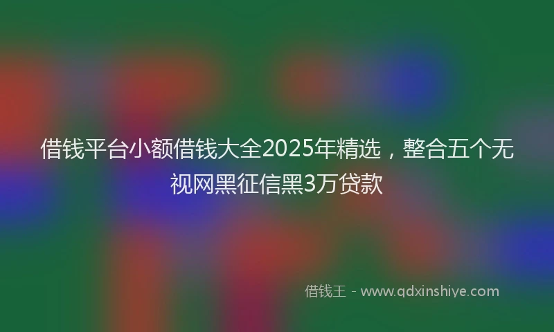借钱平台小额借钱大全2025年精选，整合五个无视网黑征信黑3万贷款