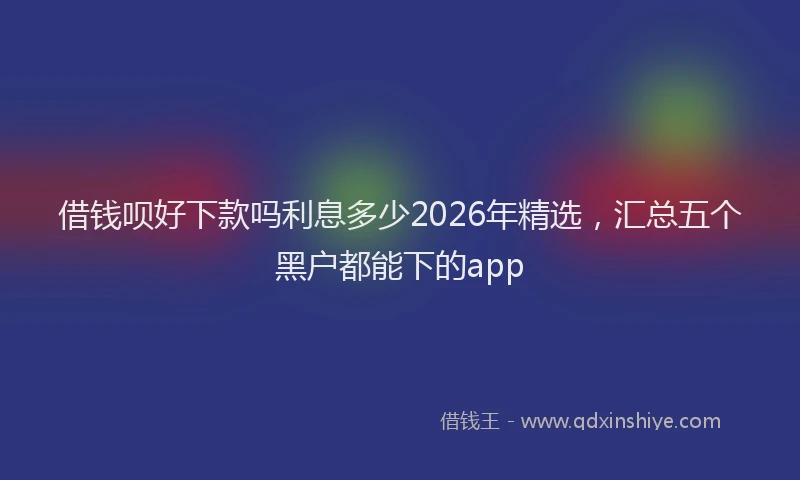 借钱呗好下款吗利息多少2026年精选，汇总五个黑户都能下的app
