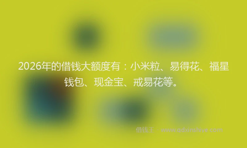 2026年的借钱大额度有：小米粒、易得花、福星钱包、现金宝、戒易花等。