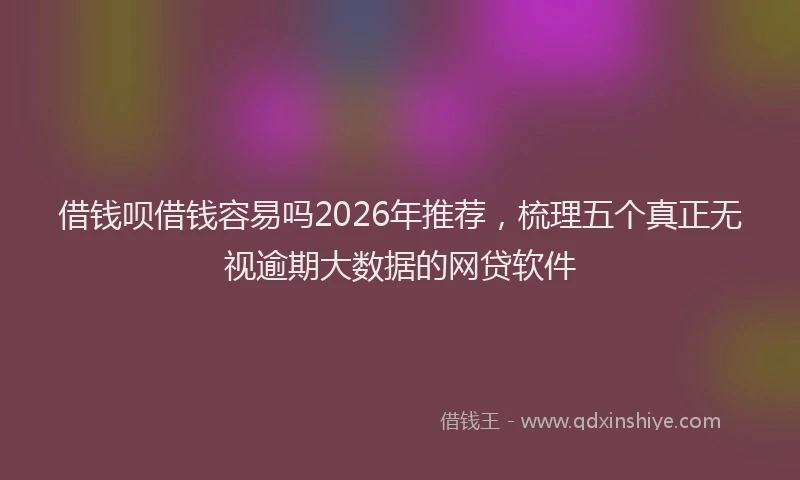 借钱呗借钱容易吗2026年推荐，梳理五个真正无视逾期大数据的网贷软件