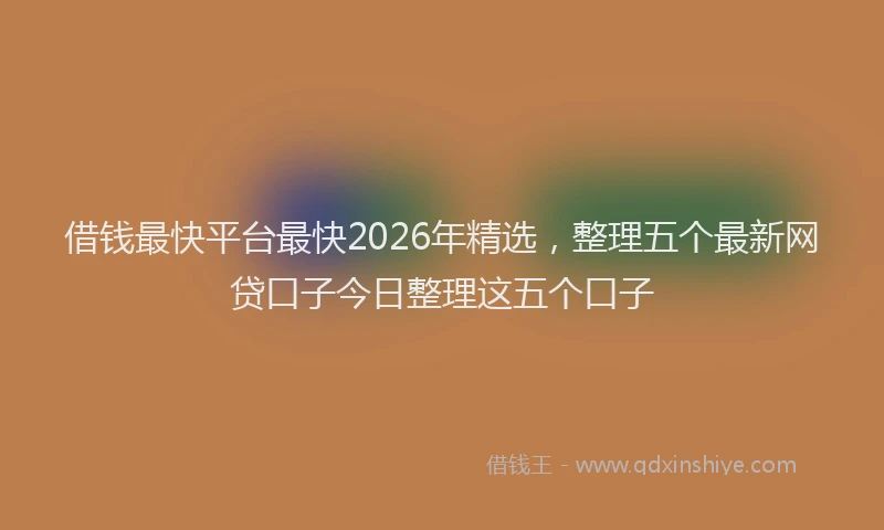 借钱最快平台最快2026年精选，整理五个最新网贷口子今日整理这五个口子