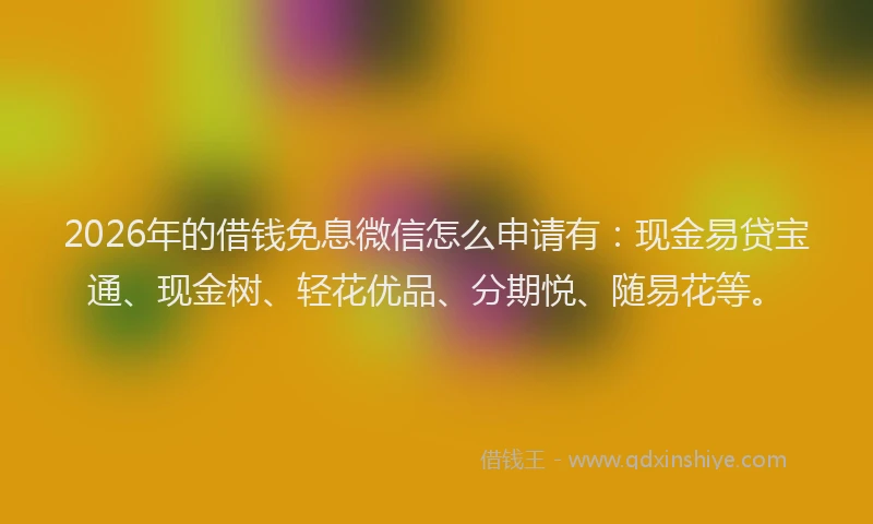 2026年的借钱免息微信怎么申请有:现金易贷宝通、现金树、轻花优品、分期悦、随易花等。