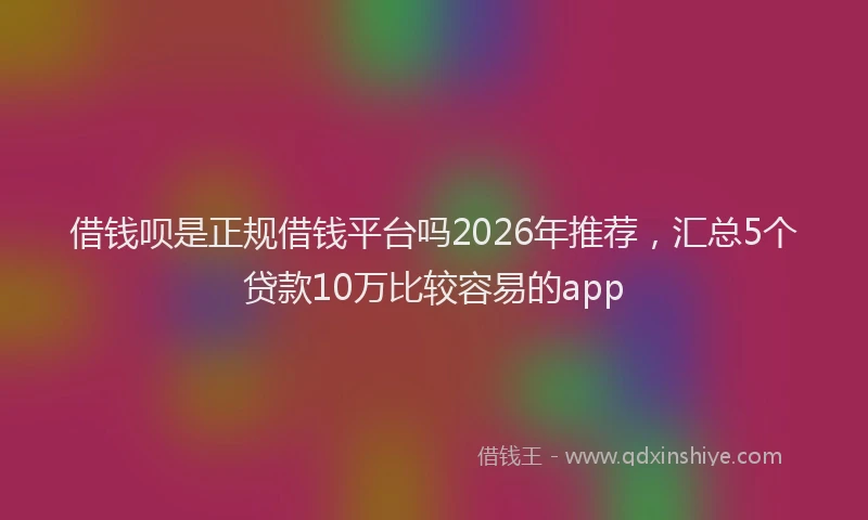 借钱呗是正规借钱平台吗2026年推荐，汇总5个贷款10万比较容易的app