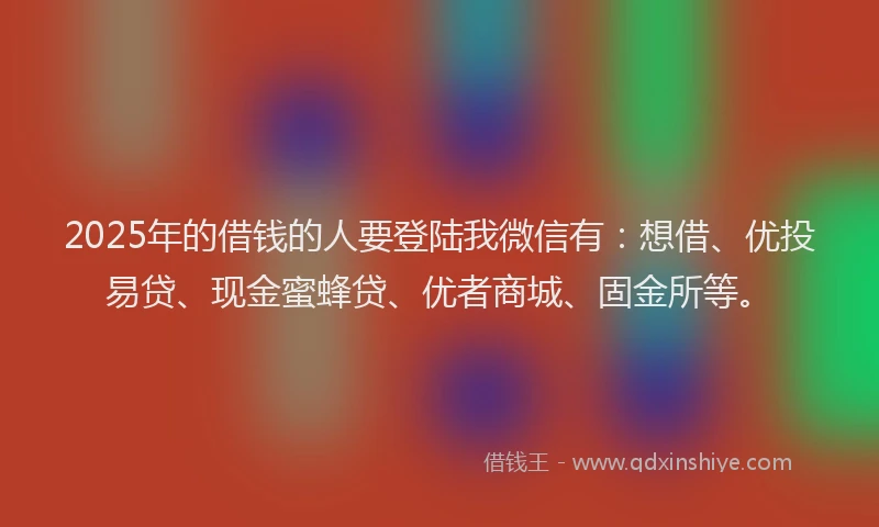 2025年的借钱的人要登陆我微信有：想借、优投易贷、现金蜜蜂贷、优者商城、固金所等。