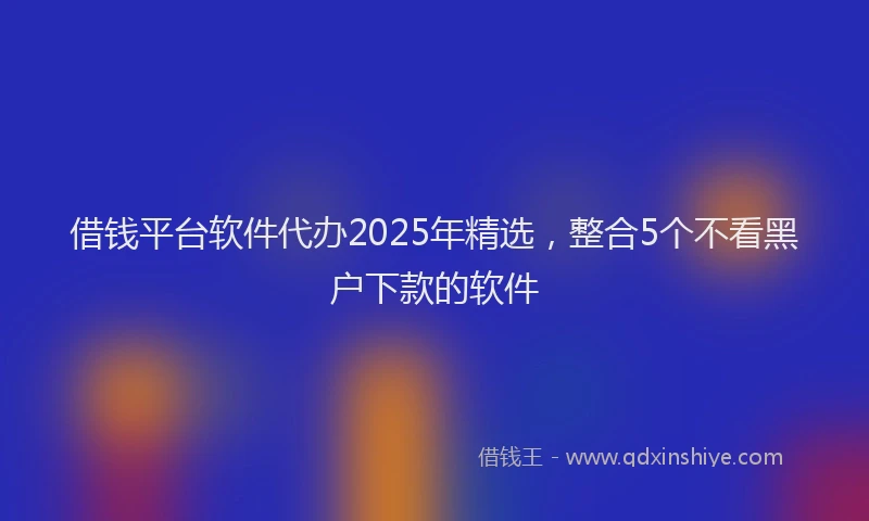 借钱平台软件代办2025年精选，整合5个不看黑户下款的软件