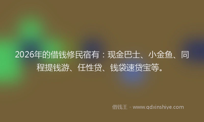 2026年的借钱修民宿有：现金巴士、小金鱼、同程提钱游、任性贷、钱袋速贷宝等。